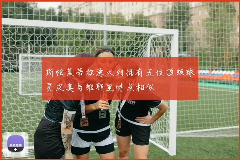 斯帕莱蒂称意大利拥有五位顶级球员皮奥与维耶里特点相似