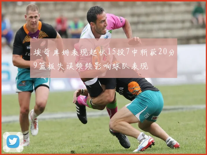 埃奇库姆表现起伏15投7中斩获20分9篮板失误频频影响球队表现