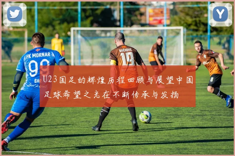 U23国足的辉煌历程回顾与展望中国足球希望之光在不断传承与发扬