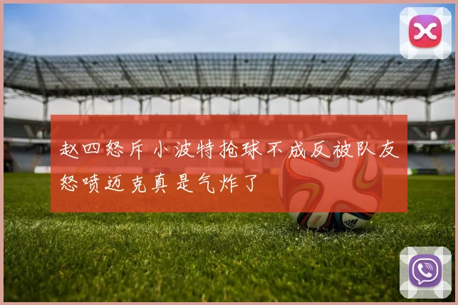 赵四怒斥小波特抢球不成反被队友怒喷迈克真是气炸了