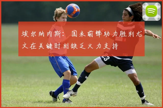 埃尔纳内斯：国米前锋助力胜利尤文在关键时刻缺乏火力支持