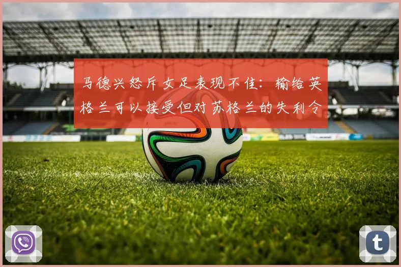 马德兴怒斥女足表现不佳：输给英格兰可以接受但对苏格兰的失利令人失望