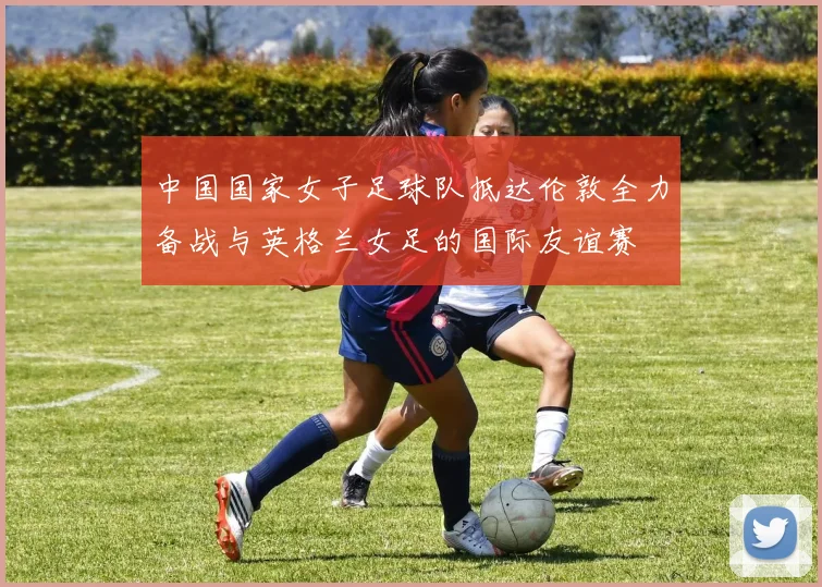 中国国家女子足球队抵达伦敦全力备战与英格兰女足的国际友谊赛
