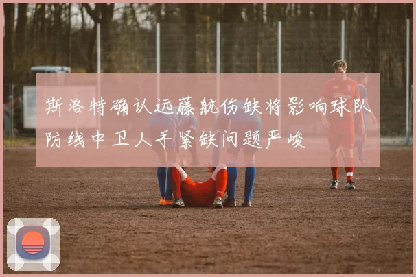 斯洛特确认远藤航伤缺将影响球队防线中卫人手紧缺问题严峻