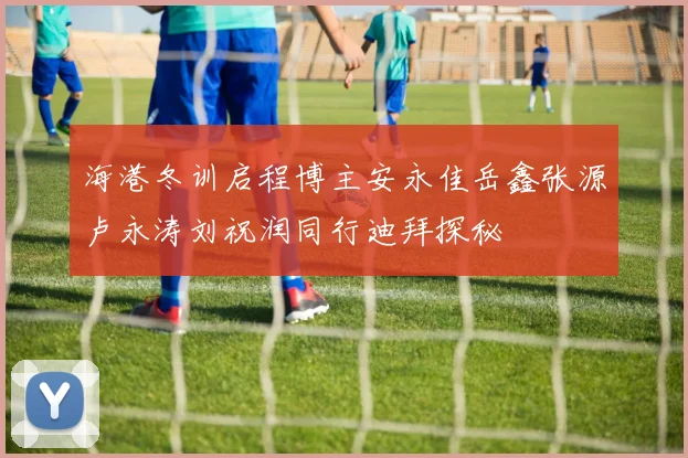 海港冬训启程博主安永佳岳鑫张源卢永涛刘祝润同行迪拜探秘