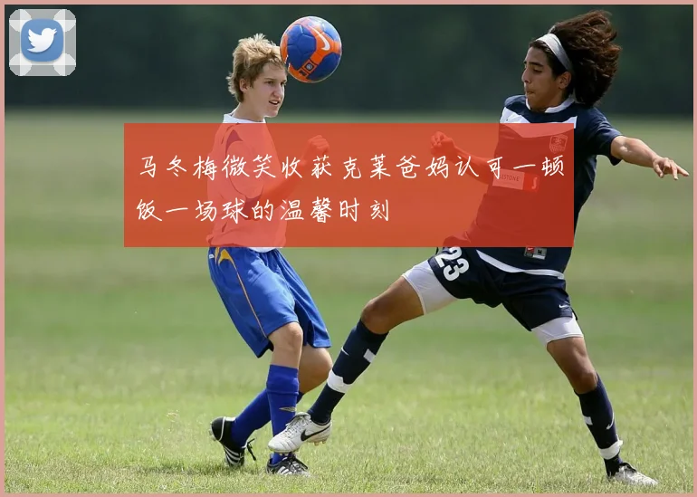 马冬梅微笑收获克莱爸妈认可一顿饭一场球的温馨时刻