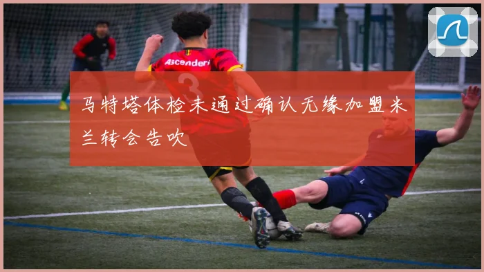 马特塔体检未通过确认无缘加盟米兰转会告吹
