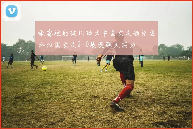 张睿远射破门助力中国女足领先孟加拉国女足2-0展现强大实力