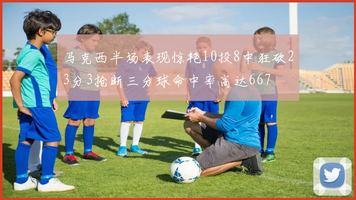 马克西半场表现惊艳10投8中狂砍23分3抢断三分球命中率高达667