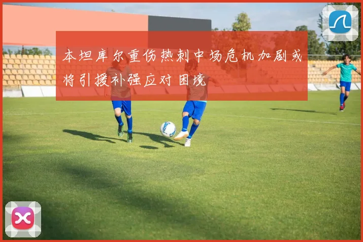 本坦库尔重伤热刺中场危机加剧或将引援补强应对困境