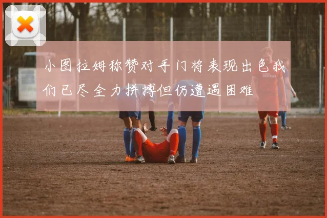 小图拉姆称赞对手门将表现出色我们已尽全力拼搏但仍遭遇困难