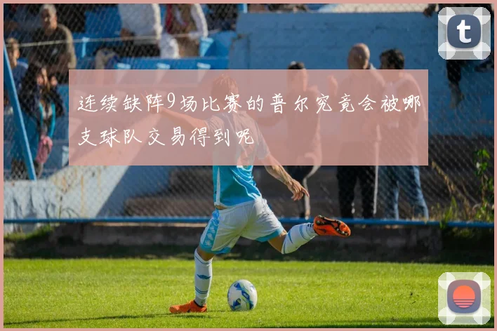 连续缺阵9场比赛的普尔究竟会被哪支球队交易得到呢