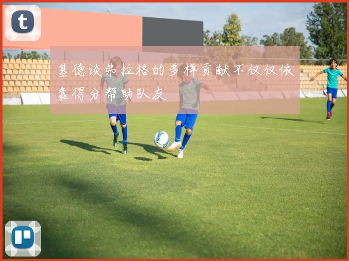 基德谈弗拉格的多样贡献不仅仅依靠得分帮助队友