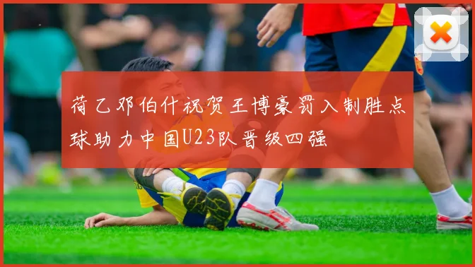 荷乙邓伯什祝贺王博豪罚入制胜点球助力中国U23队晋级四强