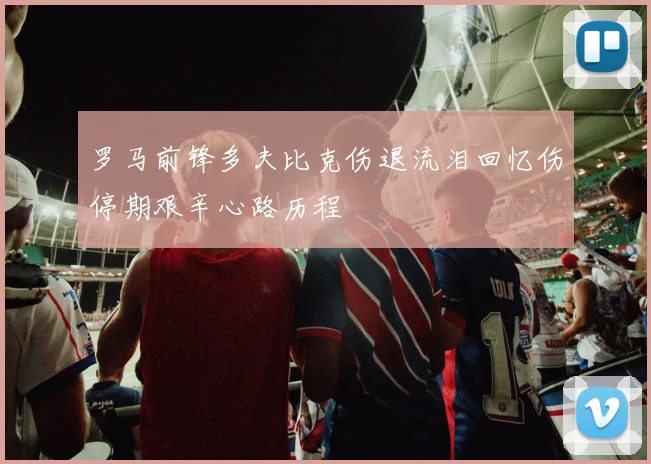 罗马前锋多夫比克伤退流泪回忆伤停期艰辛心路历程