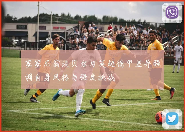 塞塞尼翁谈贝尔与英超德甲差异强调自身风格与强度挑战