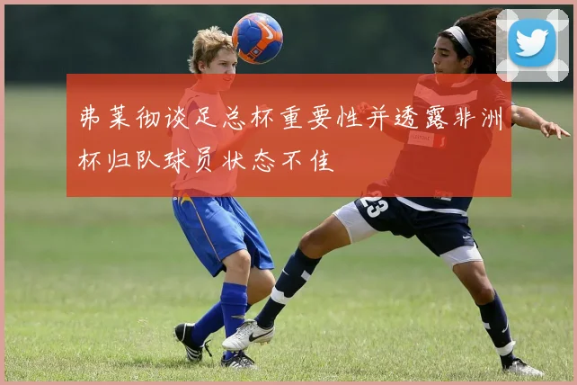 弗莱彻谈足总杯重要性并透露非洲杯归队球员状态不佳