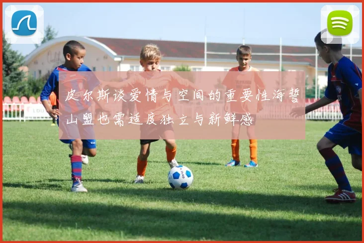 皮尔斯谈爱情与空间的重要性海誓山盟也需适度独立与新鲜感