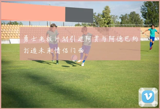 勇士老板计划引进阿贾与阿德巴约打造未来情侣门面
