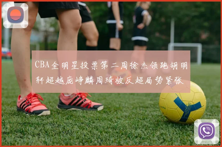 CBA全明星投票第二周徐杰领跑胡明轩超越庞峥麟周琦被反超局势紧张