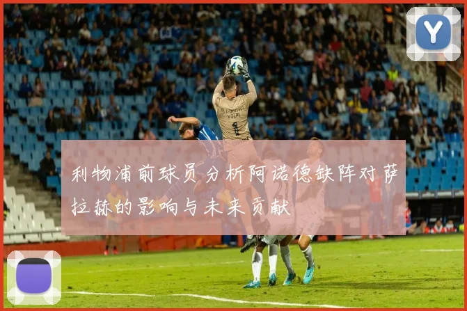 利物浦前球员分析阿诺德缺阵对萨拉赫的影响与未来贡献