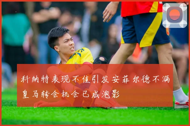 科纳特表现不佳引发安菲尔德不满皇马转会机会已成泡影