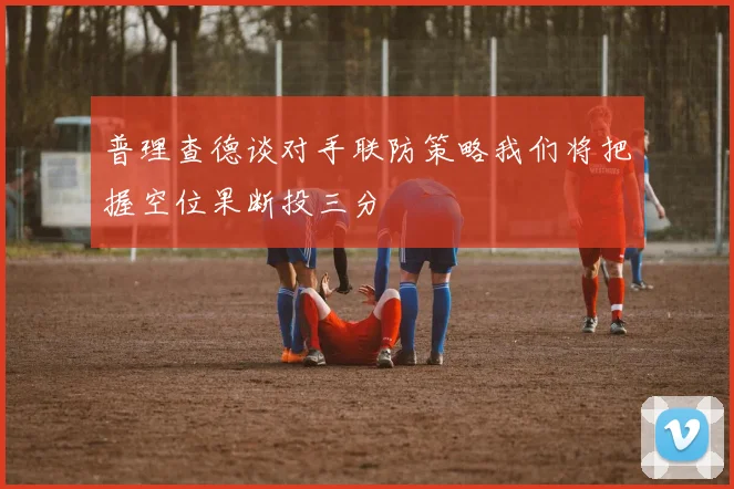普理查德谈对手联防策略我们将把握空位果断投三分