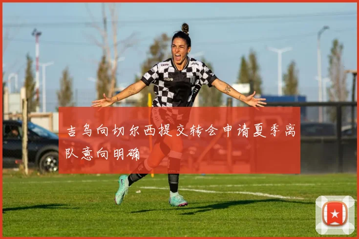 吉乌向切尔西提交转会申请夏季离队意向明确
