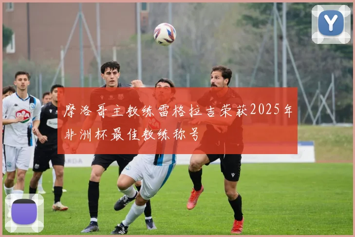 摩洛哥主教练雷格拉吉荣获2025年非洲杯最佳教练称号