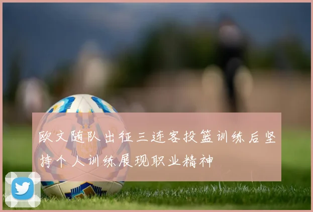欧文随队出征三连客投篮训练后坚持个人训练展现职业精神