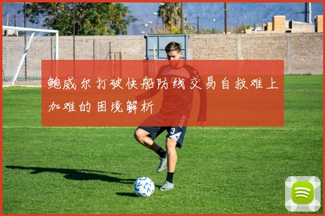 鲍威尔打破快船防线交易自救难上加难的困境解析